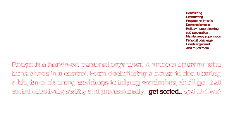 Robyn is a hands-on personal organiser. A smooth operator who turns chaos into control. From decluttering a house to decluttering a life, from planning weddings to tidying wardrobes, she'll get it all sorted effectively, swiflty and professionally. get sorted... get Robyn!